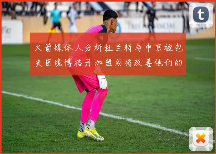 火箭媒体人分析杜兰特与申京被包夹困境博格丹加盟或将改善他们的进攻空间