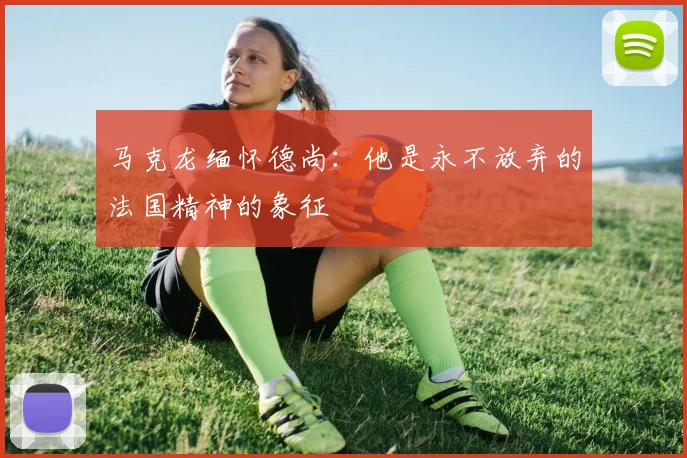 马克龙缅怀德尚：他是永不放弃的法国精神的象征