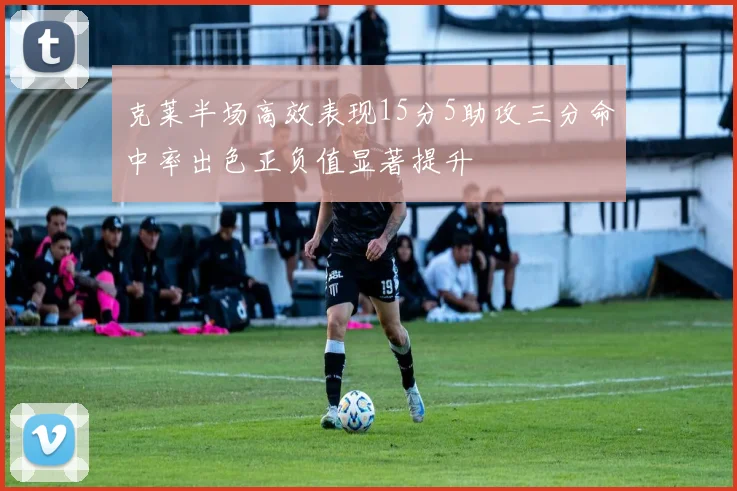 克莱半场高效表现15分5助攻三分命中率出色正负值显著提升