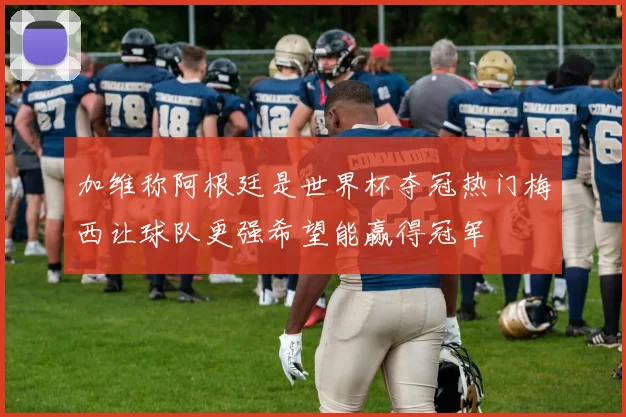 加维称阿根廷是世界杯夺冠热门梅西让球队更强希望能赢得冠军