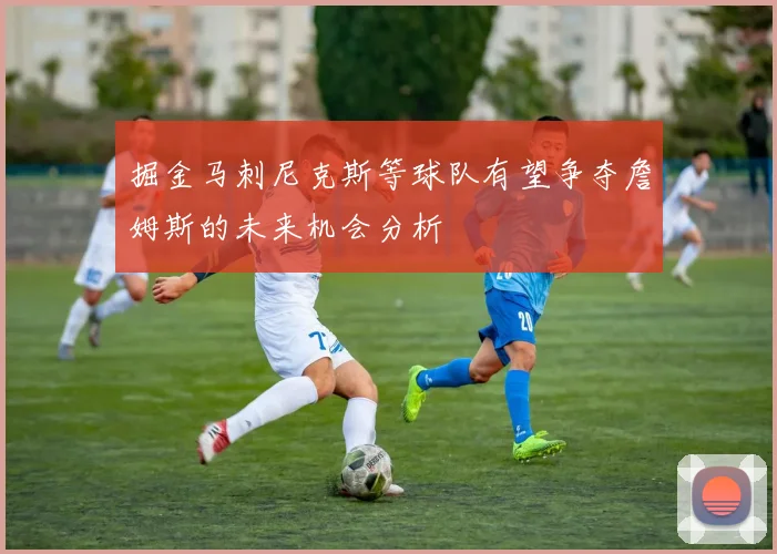 掘金马刺尼克斯等球队有望争夺詹姆斯的未来机会分析