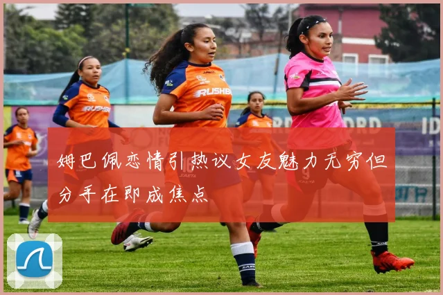 姆巴佩恋情引热议女友魅力无穷但分手在即成焦点