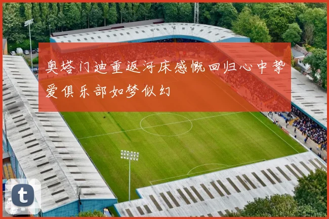 奥塔门迪重返河床感慨回归心中挚爱俱乐部如梦似幻