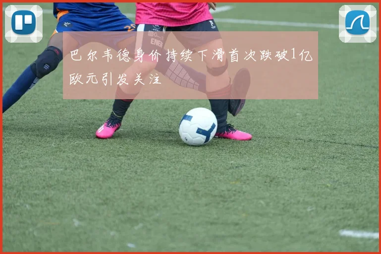 巴尔韦德身价持续下滑首次跌破1亿欧元引发关注