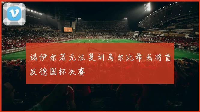 诺伊尔若无法复训乌尔比希或将首发德国杯决赛