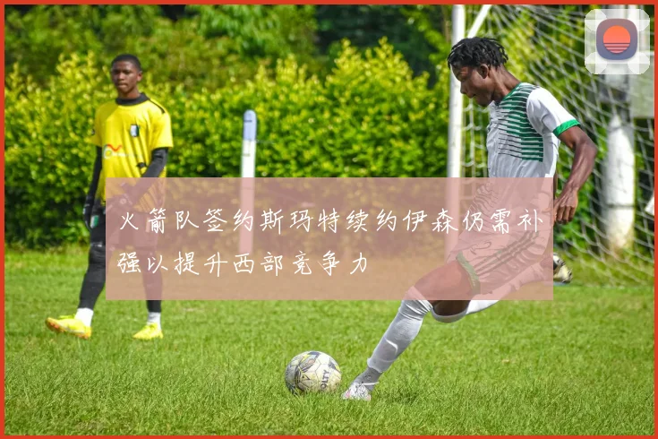 火箭队签约斯玛特续约伊森仍需补强以提升西部竞争力