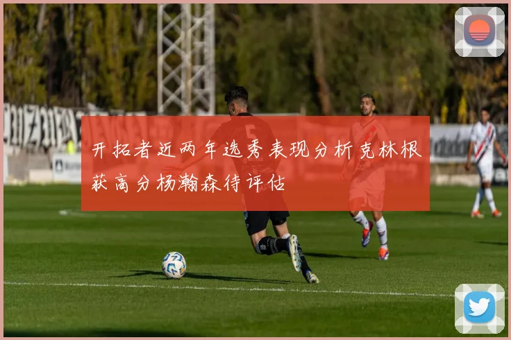 开拓者近两年选秀表现分析克林根获高分杨瀚森待评估