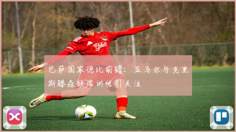 巴萨国家德比前瞻：亚马尔与克里斯滕森缺席训练引关注