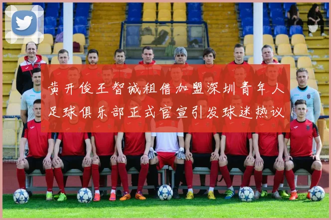 黄开俊王智诚租借加盟深圳青年人足球俱乐部正式官宣引发球迷热议