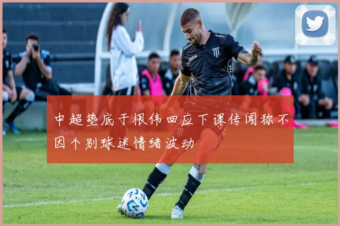 中超垫底于根伟回应下课传闻称不因个别球迷情绪波动