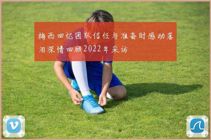 梅西回忆团队信任与准备时感动落泪深情回顾2022年采访