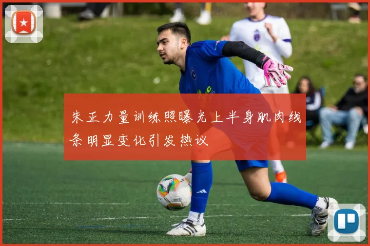 朱正力量训练照曝光上半身肌肉线条明显变化引发热议